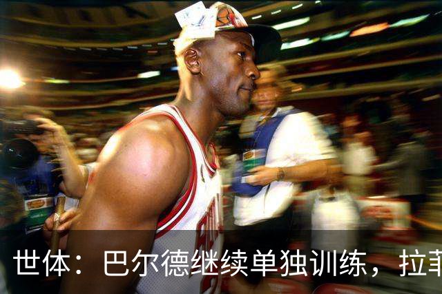 世体：巴尔德继续单独训练，拉菲尼亚周三归队但不确定是否合练