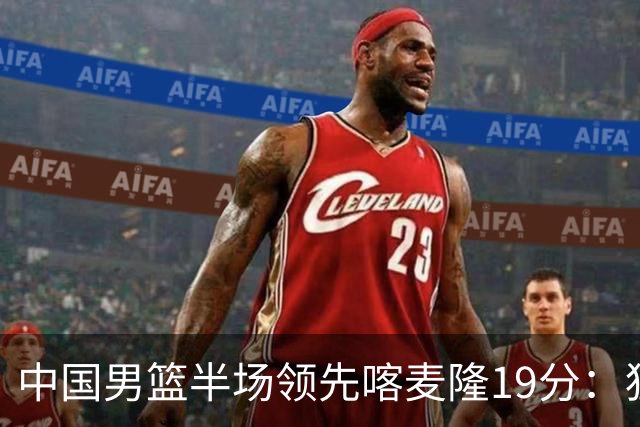 中国男篮半场领先喀麦隆19分：狂轰11三分 贺希宁12分庞峥麟11分