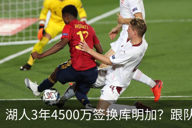 湖人3年4500万签换库明加？跟队记者：报价与要价仍有差距