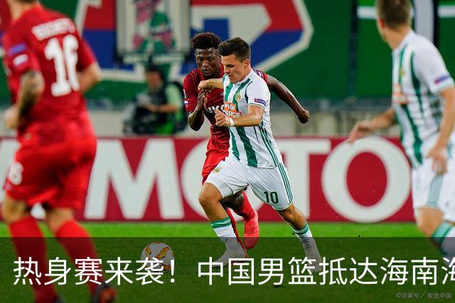 热身赛来袭！中国男篮抵达海南海口引关注 24号首战对阵喀麦隆